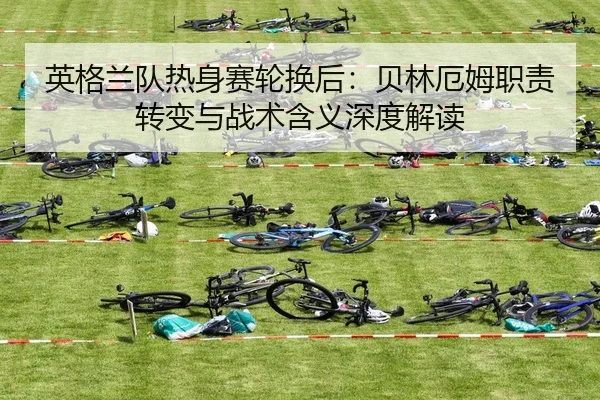 英格兰队热身赛轮换后：贝林厄姆职责转变与战术含义深度解读