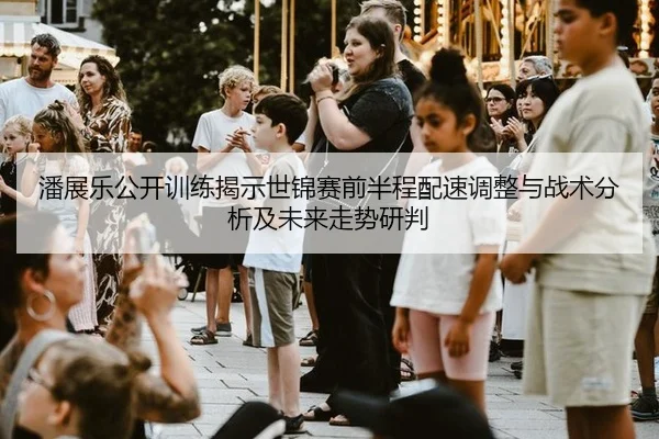 潘展乐公开训练揭示世锦赛前半程配速调整与战术分析及未来走势研判